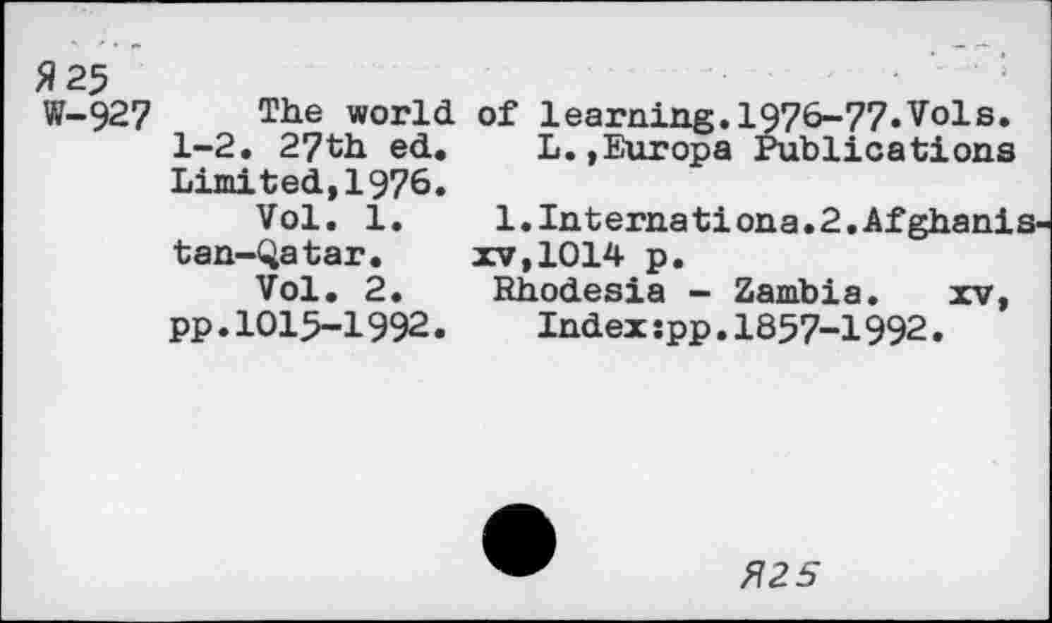 ﻿Я 25
W-927 The world of learning.1976-77.Vols. 1-2. 27th ed. L.»Europa Publications Limited,1976.
Vol. 1.	1.Internationa.2.Afghanis
tan-Qatar. xv,1014 p.
Vol. 2.	Rhodesia - Zambia. xv,
pp.IOI5-I992. Indexspp.1857-1992.
Я25